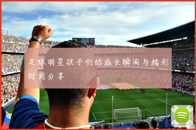 足球明星孩子们的成长瞬间与精彩时刻分享