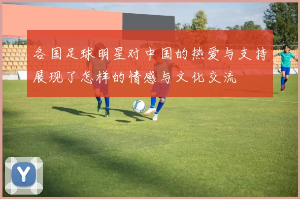 各国足球明星对中国的热爱与支持展现了怎样的情感与文化交流