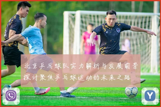 北京乒乓球队实力解析与发展前景探讨聚焦乒乓球运动的未来之路