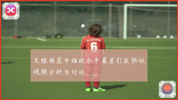 足球明星中谁的水平最差引发热议视频分析与讨论