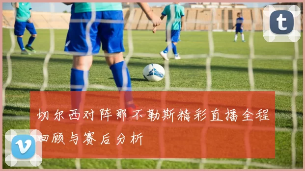 切尔西对阵那不勒斯精彩直播全程回顾与赛后分析