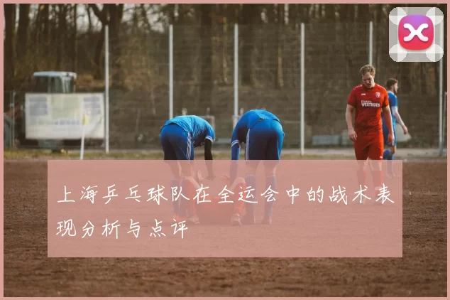 上海乒乓球队在全运会中的战术表现分析与点评