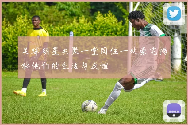 足球明星共聚一堂同住一处豪宅揭秘他们的生活与友谊