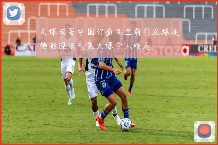 足球明星中国行盛况空前引发球迷热潮现场气氛火爆令人难忘
