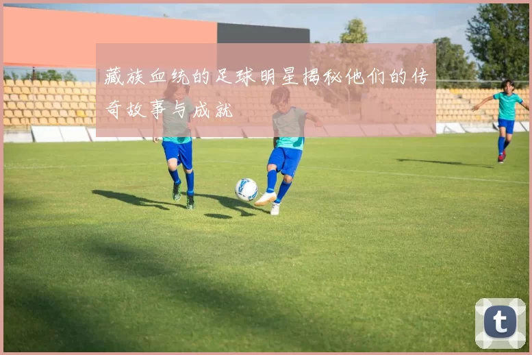 藏族血统的足球明星揭秘他们的传奇故事与成就