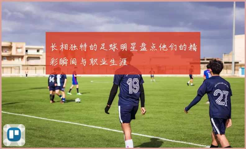 长相独特的足球明星盘点他们的精彩瞬间与职业生涯