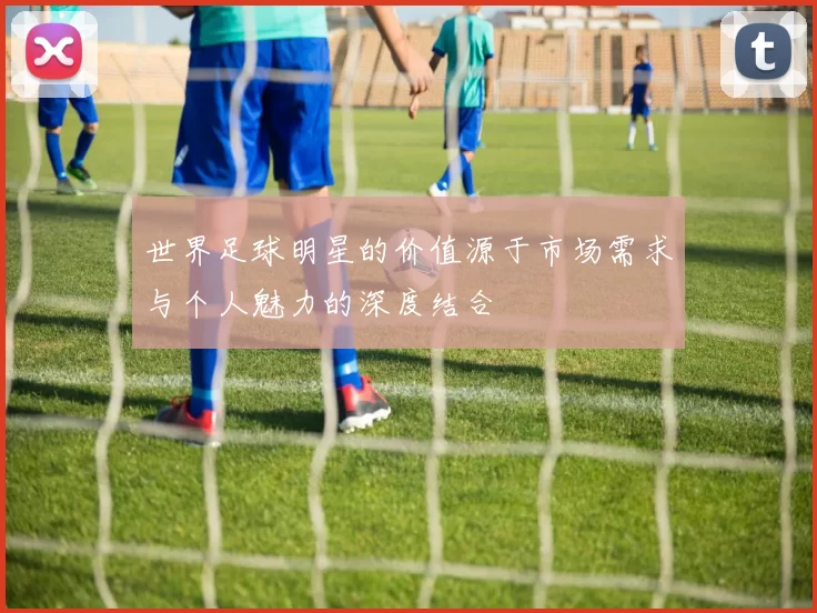 世界足球明星的价值源于市场需求与个人魅力的深度结合