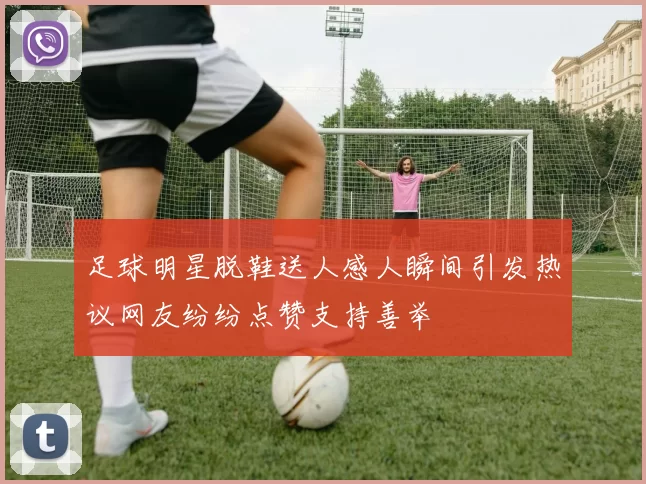 足球明星脱鞋送人感人瞬间引发热议网友纷纷点赞支持善举