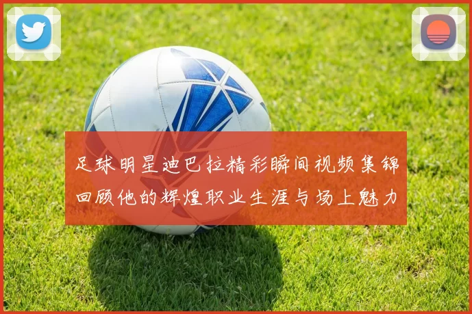 足球明星迪巴拉精彩瞬间视频集锦回顾他的辉煌职业生涯与场上魅力