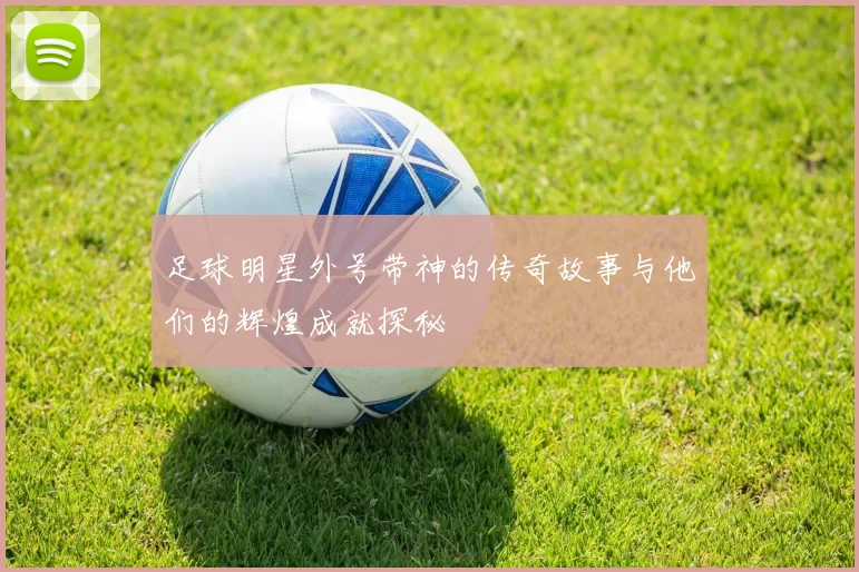 足球明星外号带神的传奇故事与他们的辉煌成就探秘