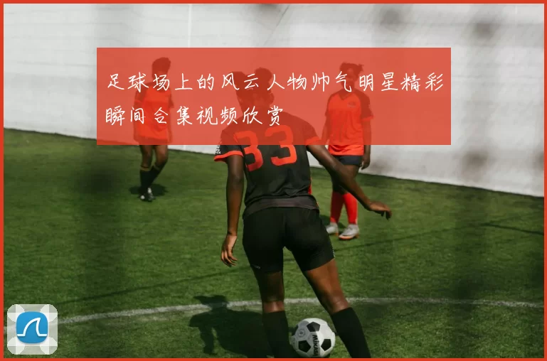 足球场上的风云人物帅气明星精彩瞬间合集视频欣赏