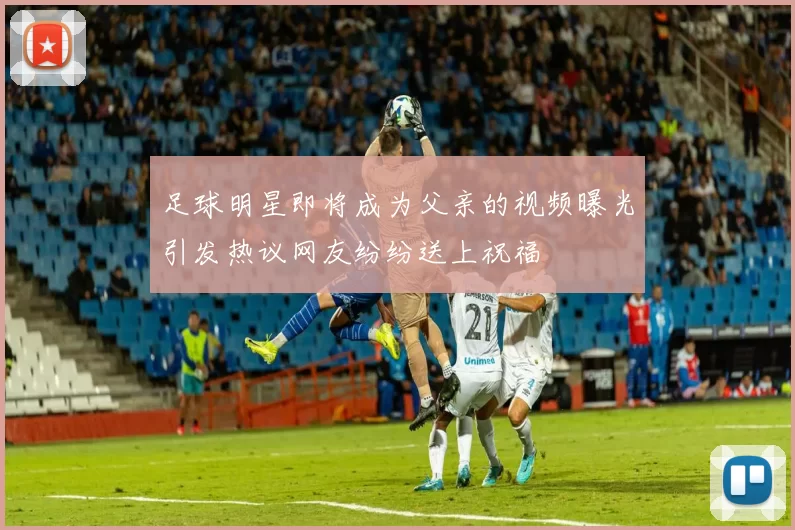 足球明星即将成为父亲的视频曝光引发热议网友纷纷送上祝福