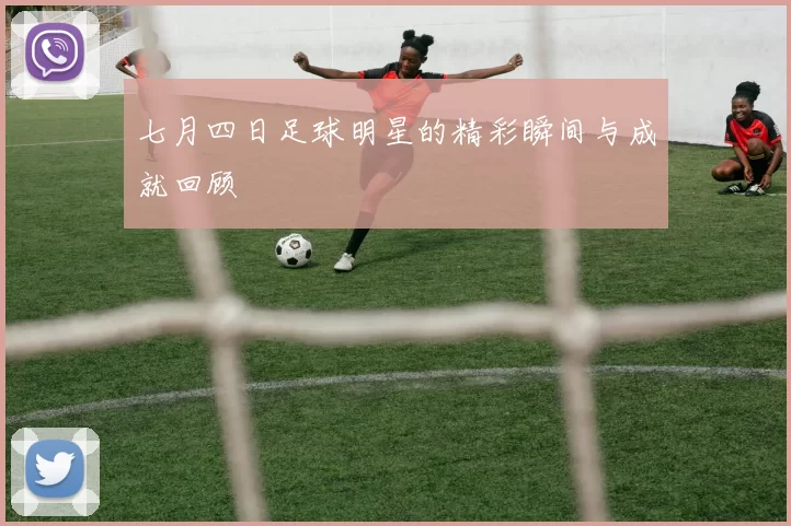 七月四日足球明星的精彩瞬间与成就回顾