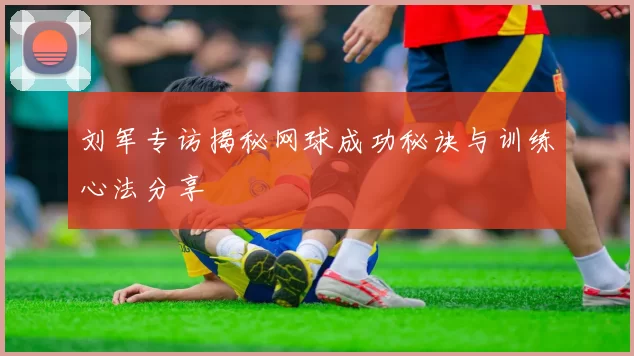 刘军专访揭秘网球成功秘诀与训练心法分享