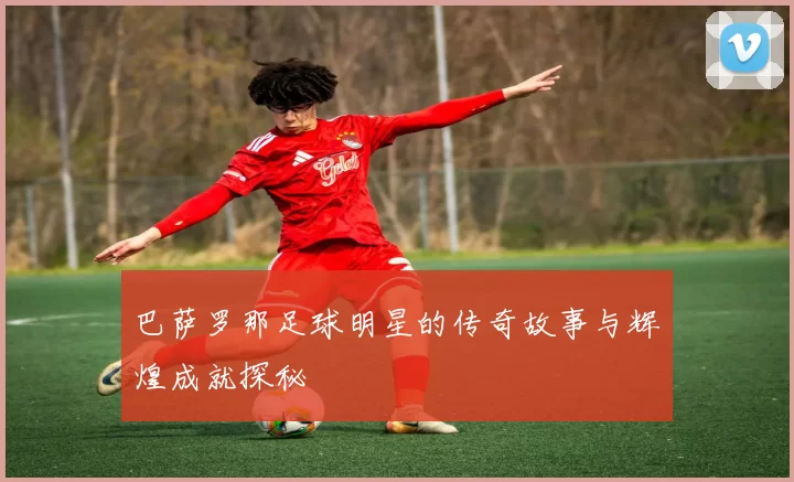巴萨罗那足球明星的传奇故事与辉煌成就探秘