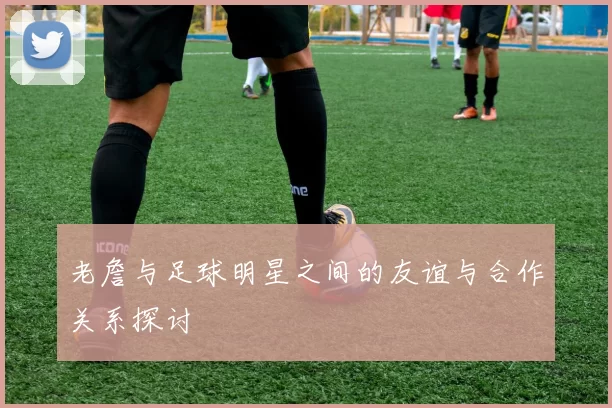 老詹与足球明星之间的友谊与合作关系探讨