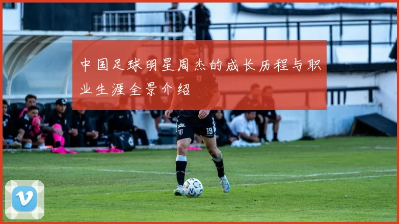 中国足球明星周杰的成长历程与职业生涯全景介绍